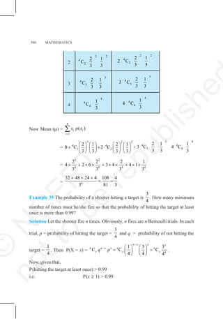 580 MATHEMATICS
2
2 2
4
2
2 1
C
3 3
2 2
4
2
2 1
2 C
3 3
3
3
4
3
2 1
C
3 3
3
4
3
2 1
3 C
3 3
4
4
4
4
1
C
3
4
4
4
1
4 C
3
Now Mean (μ) =
4
1
( )
i i
i
x p x
=
∑
=
3 2 2
4 4
1 2
2 1 2 1
0 C 2 C
3 3 3 3
⎛ ⎞ ⎛ ⎞ ⎛ ⎞ ⎛ ⎞
+ + ⋅
⎜ ⎟ ⎜ ⎟ ⎜ ⎟ ⎜ ⎟
⎝ ⎠ ⎝ ⎠ ⎝ ⎠ ⎝ ⎠
+
3 4
4 4
3 4
2 1 1
3 C 4 C
3 3 3
=
3 2
4 4 4 4
2 2 2 1
4 2 6 3 4 4 1
3 3 3 3
× + × × + × × + × ×
= 4
32 48 24 4 108 4
81 3
3
+ + +
= =
Example 35 The probability of a shooter hitting a target is
3
4
. How many minimum
number of times must he/she fire so that the probability of hitting the target at least
once is more than 0.99?
Solution Let the shooter fire n times. Obviously, n fires are n Bernoulli trials. In each
trial, p = probability of hitting the target =
3
4
and q = probability of not hitting the
target =
1
4
. Then P(X = x) =
1 3 3
C C C
4 4 4
n x x x
n n x x n n
x x x n
q p
−
− ⎛ ⎞ ⎛ ⎞
= =
⎜ ⎟ ⎜ ⎟
⎝ ⎠ ⎝ ⎠
.
Now, given that,
P(hitting the target at least once) > 0.99
i.e. P(x ≥ 1) > 0.99
©
N
C
E
R
T
n
o
t
t
o
b
e
r
e
p
u
b
l
i
s
h
e
 
