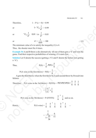 PROBABILITY 581
Therefore, 1 – P (x = 0) > 0.99
or 0
1
1 C
4
n
n
− > 0.99
or 0
1 1
C 0.01 i.e.
4 4
n
n n
< 0.01
or 4n
>
1
0.01
= 100 ... (1)
The minimum value of n to satisfy the inequality (1) is 4.
Thus, the shooter must fire 4 times.
Example 36 A and B throw a die alternatively till one of them gets a ‘6’ and wins the
game. Find their respective probabilities of winning, if A starts first.
Solution Let S denote the success (getting a ‘6’) and F denote the failure (not getting
a ‘6’).
Thus, P(S) =
1 5
, P(F)
6 6
=
P(A wins in the first throw) = P(S) =
1
6
Agets the third throw, when the first throw byAand second throw by B result into
failures.
Therefore, P(A wins in the 3rd throw) = P(FFS) =
5 5 1
P(F)P(F)P(S)=
6 6 6
=
2
5 1
6 6
⎛ ⎞
×
⎜ ⎟
⎝ ⎠
P(A wins in the 5th throw) = P (FFFFS)
4
5 1
6 6
and so on.
Hence, P(A wins) =
2 4
1 5 1 5 1
...
6 6 6 6 6
=
1
6
25
1
36
−
=
6
11
©
N
C
E
R
T
n
o
t
t
o
b
e
r
e
p
u
b
l
i
s
h
e
 
