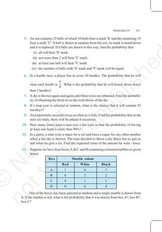 PROBABILITY 583
5. An urn contains 25 balls of which 10 balls bear a mark 'X' and the remaining 15
bear a mark 'Y'. A ball is drawn at random from the urn, its mark is noted down
and it is replaced. If 6 balls are drawn in this way, find the probability that
(i) all will bear 'X' mark.
(ii) not more than 2 will bear 'Y' mark.
(iii) at least one ball will bear 'Y' mark.
(iv) the number of balls with 'X' mark and 'Y' mark will be equal.
6. In a hurdle race, a player has to cross 10 hurdles. The probability that he will
clear each hurdle is
5
6
. What is the probability that he will knock down fewer
than 2 hurdles?
7. A die is thrown again and again until three sixes are obtained. Find the probabil-
ity of obtaining the third six in the sixth throw of the die.
8. If a leap year is selected at random, what is the chance that it will contain 53
tuesdays?
9. An experiment succeeds twice as often as it fails. Find the probability that in the
next six trials, there will be atleast 4 successes.
10. How many times must a man toss a fair coin so that the probability of having
at least one head is more than 90%?
11. In a game, a man wins a rupee for a six and loses a rupee for any other number
when a fair die is thrown. The man decided to throw a die thrice but to quit as
and when he gets a six. Find the expected value of the amount he wins / loses.
12. Suppose we have four boxesA,B,C and D containing coloured marbles as given
below:
Box Marble colour
Red White Black
A 1 6 3
B 6 2 2
C 8 1 1
D 0 6 4
One of the boxes has been selected at random and a single marble is drawn from
it. If the marble is red, what is the probability that it was drawn from box A?, box B?,
box C?
©
N
C
E
R
T
n
o
t
t
o
b
e
r
e
p
u
b
l
i
s
h
e
 