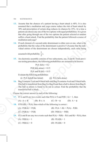 584 MATHEMATICS
13. Assume that the chances of a patient having a heart attack is 40%. It is also
assumed that a meditation and yoga course reduce the risk of heart attack by
30% and prescription of certain drug reduces its chances by 25%. At a time a
patient can choose any one of the two options with equal probabilities. It is given
that after going through one of the two options the patient selected at random
suffers a heart attack. Find the probability that the patient followed a course of
meditation and yoga?
14. If each element of a second order determinant is either zero or one, what is the
probability that the value of the determinant is positive? (Assume that the indi-
vidual entries of the determinant are chosen independently, each value being
assumed with probability
1
2
).
15. An electronic assembly consists of two subsystems, say, A and B. From previ-
ous testing procedures, the following probabilities are assumed to be known:
P(A fails) = 0.2
P(B fails alone) = 0.15
P(A and B fail) = 0.15
Evaluate the following probabilities
(i) P(A fails|B has failed) (ii) P(A fails alone)
16. Bag I contains 3 red and 4 black balls and Bag II contains 4 red and 5 black balls.
One ball is transferred from Bag I to Bag II and then a ball is drawn from Bag II.
The ball so drawn is found to be red in colour. Find the probability that the
transferred ball is black.
Choose the correct answer in each of the following:
17. If A and B are two events such that P(A) ≠ 0 and P(B | A) = 1, then
(A) A ⊂ B (B) B ⊂ A (C) B = φ (D) A = φ
18. If P(A|B) > P(A), then which of the following is correct :
(A) P(B|A) < P(B) (B) P(A ∩ B) < P(A) . P(B)
(C) P(B|A) > P(B) (D) P(B|A) = P(B)
19. If A and B are any two events such that P(A) + P(B) – P(A and B) = P(A), then
(A) P(B|A) = 1 (B) P(A|B) = 1
(C) P(B|A) = 0 (D) P(A|B) = 0
©
N
C
E
R
T
n
o
t
t
o
b
e
r
e
p
u
b
l
i
s
h
e
 