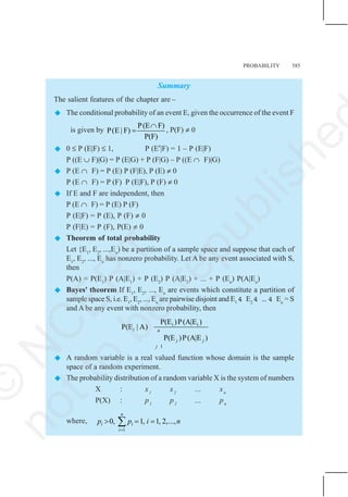 PROBABILITY 585
Summary
The salient features of the chapter are –
 The conditional probability of an event E, given the occurrence of the event F
is given by
P(E F)
P(E | F)
P(F)
∩
= , P(F) ≠ 0
 0 ≤ P (E|F) ≤ 1, P (E′|F) = 1 – P (E|F)
P ((E ∪ F)|G) = P (E|G) + P (F|G) – P ((E ∩ F)|G)
 P (E ∩ F) = P (E) P (F|E), P (E) ≠ 0
P (E ∩ F) = P (F) P (E|F), P (F) ≠ 0
 If E and F are independent, then
P (E ∩ F) = P (E) P (F)
P (E|F) = P (E), P (F) ≠ 0
P (F|E) = P (F), P(E) ≠ 0
 Theorem of total probability
Let {E1
, E2
, ...,En
) be a partition of a sample space and suppose that each of
E1
, E2
, ..., En
has nonzero probability. Let A be any event associated with S,
then
P(A) = P(E1
) P (A|E1
) + P (E2
) P (A|E2
) + ... + P (En
) P(A|En
)
 Bayes' theorem If E1
, E2
, ..., En
are events which constitute a partition of
sample space S, i.e. E1
, E2
, ..., En
are pairwise disjoint and E1
4 E2
4 ... 4 En
= S
and A be any event with nonzero probability, then
i i
1
P(E )P(A|E )
P(E | A)
P(E )P(A|E )
i n
j j
j
 A random variable is a real valued function whose domain is the sample
space of a random experiment.
 The probability distribution of a random variable X is the system of numbers
X : x1
x2
... xn
P(X) : p1
p2
... pn
where,
1
0, 1, 1, 2,...,
n
i i
i
p p i n
=
> = =
∑
©
N
C
E
R
T
n
o
t
t
o
b
e
r
e
p
u
b
l
i
s
h
e
 