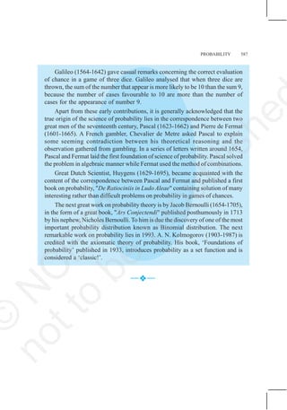 PROBABILITY 587
Galileo (1564-1642) gave casual remarks concerning the correct evaluation
of chance in a game of three dice. Galileo analysed that when three dice are
thrown, the sum of the number that appear is more likely to be 10 than the sum 9,
because the number of cases favourable to 10 are more than the number of
cases for the appearance of number 9.
Apart from these early contributions, it is generally acknowledged that the
true origin of the science of probability lies in the correspondence between two
great men of the seventeenth century, Pascal (1623-1662) and Pierre de Fermat
(1601-1665). A French gambler, Chevalier de Metre asked Pascal to explain
some seeming contradiction between his theoretical reasoning and the
observation gathered from gambling. In a series of letters written around 1654,
Pascal and Fermat laid the first foundation of science of probability. Pascal solved
the problem in algebraic manner while Fermat used the method of combinations.
Great Dutch Scientist, Huygens (1629-1695), became acquainted with the
content of the correspondence between Pascal and Fermat and published a first
book on probability, "De Ratiociniis in Ludo Aleae" containing solution of many
interesting rather than difficult problems on probability in games of chances.
The next great work on probability theory is by Jacob Bernoulli (1654-1705),
in the form of a great book, "Ars Conjectendi" published posthumously in 1713
by his nephew, Nicholes Bernoulli. To him is due the discovery of one of the most
important probability distribution known as Binomial distribution. The next
remarkable work on probability lies in 1993. A. N. Kolmogorov (1903-1987) is
credited with the axiomatic theory of probability. His book, ‘Foundations of
probability’ published in 1933, introduces probability as a set function and is
considered a ‘classic!’.
—™
™
™
™
™—
©
N
C
E
R
T
n
o
t
t
o
b
e
r
e
p
u
b
l
i
s
h
e
 