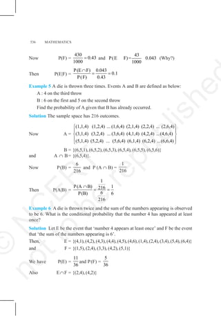 536 MATHEMATICS
Now P(F) =
430
0.43
1000
= and
43
P(E F)= 0.043
1000
(Why?)
Then P(E|F) =
P(E F) 0.043
0.1
P(F) 0.43
∩
= =
Example 5 A die is thrown three times. Events A and B are defined as below:
A : 4 on the third throw
B : 6 on the first and 5 on the second throw
Find the probability of A given that B has already occurred.
Solution The sample space has 216 outcomes.
Now A =
(1,1,4) (1,2,4) ... (1,6,4) (2,1,4) (2,2,4) ... (2,6,4)
(3,1,4) (3,2,4) ... (3,6,4) (4,1,4) (4,2,4) ...(4,6,4)
(5,1,4) (5,2,4) ... (5,6,4) (6,1,4) (6,2,4) ...(6,6,4)
⎧ ⎫
⎪ ⎪
⎨ ⎬
⎪ ⎪
⎩ ⎭
B = {(6,5,1), (6,5,2), (6,5,3), (6,5,4), (6,5,5), (6,5,6)}
and A ∩ B= {(6,5,4)}.
Now P(B) =
6
216
and P (A ∩ B) =
1
216
Then P(A|B) =
1
P(A B) 1
216
6
P(B) 6
216
∩
= =
Example 6 A die is thrown twice and the sum of the numbers appearing is observed
to be 6. What is the conditional probability that the number 4 has appeared at least
once?
Solution Let E be the event that ‘number 4 appears at least once’ and F be the event
that ‘the sum of the numbers appearing is 6’.
Then, E = {(4,1),(4,2),(4,3),(4,4),(4,5),(4,6),(1,4),(2,4),(3,4),(5,4),(6,4)}
and F = {(1,5), (2,4), (3,3), (4,2), (5,1)}
We have P(E) =
11
36
and P(F) =
5
36
Also E∩F = {(2,4), (4,2)}
©
N
C
E
R
T
n
o
t
t
o
b
e
r
e
p
u
b
l
i
s
h
e
 