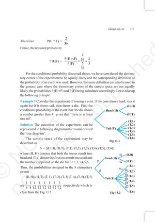 PROBABILITY 537
Therefore P(E∩F) =
2
36
Hence, the required probability
P(E|F) =
2
P(E F) 2
36
5
P(F) 5
36
∩
= =
For the conditional probability discussed above, we have considered the elemen-
tary events of the experiment to be equally likely and the corresponding definition of
the probability of an event was used. However, the same definition can also be used in
the general case where the elementary events of the sample space are not equally
likely, the probabilities P(E∩F) and P(F) being calculated accordingly. Let us take up
the following example.
Example 7 Consider the experiment of tossing a coin. If the coin shows head, toss it
again but if it shows tail, then throw a die. Find the
conditional probability of the event that ‘the die shows
a number greater than 4’ given that ‘there is at least
one tail’.
Solution The outcomes of the experiment can be
represented in following diagrammatic manner called
the ‘tree diagram’.
The sample space of the experiment may be
described as
S = {(H,H), (H,T), (T,1), (T,2), (T,3), (T,4), (T,5), (T,6)}
where (H, H) denotes that both the tosses result into
head and (T, i) denote the first toss result into a tail and
the number i appeared on the die for i = 1,2,3,4,5,6.
Thus, the probabilities assigned to the 8 elementary
events
(H, H), (H,T), (T, 1), (T, 2), (T, 3) (T, 4), (T, 5), (T, 6)
are
1 1 1 1 1 1 1 1
, , , , , , ,
4 4 12 12 12 12 12 12
respectively which is
clear from the Fig 13.2.
Fig 13.1
Fig 13.2
©
N
C
E
R
T
n
o
t
t
o
b
e
r
e
p
u
b
l
i
s
h
e
 