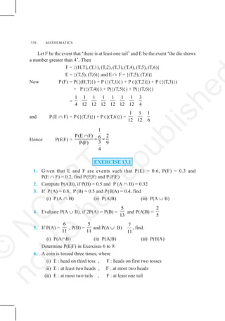 538 MATHEMATICS
Let F be the event that ‘there is at least one tail’ and E be the event ‘the die shows
a number greater than 4’. Then
F = {(H,T), (T,1), (T,2), (T,3), (T,4), (T,5), (T,6)}
E = {(T,5), (T,6)} and E ∩ F = {(T,5), (T,6)}
Now P(F) = P({(H,T)}) + P ({(T,1)}) + P ({(T,2)}) + P ({(T,3)})
+ P ({(T,4)}) + P({(T,5)}) + P({(T,6)})
=
1 1 1 1 1 1 1 3
4 12 12 12 12 12 12 4
and P(E ∩ F) = P ({(T,5)}) + P ({(T,6)}) =
1 1 1
12 12 6
Hence P(E|F) =
1
P(E F) 2
6
3
P(F) 9
4
∩
= =
EXERCISE 13.1
1. Given that E and F are events such that P(E) = 0.6, P(F) = 0.3 and
P(E ∩ F) = 0.2, find P(E|F) and P(F|E)
2. Compute P(A|B), if P(B) = 0.5 and P (A ∩ B) = 0.32
3. If P(A) = 0.8, P (B) = 0.5 and P(B|A) = 0.4, find
(i) P(A ∩ B) (ii) P(A|B) (iii) P(A ∪ B)
4. Evaluate P(A ∪ B), if 2P(A) = P(B) =
5
13
and P(A|B) =
2
5
5. If P(A) =
6
11
, P(B) =
5
11
and P(A ∪ B)
7
11
, find
(i) P(A∩B) (ii) P(A|B) (iii) P(B|A)
Determine P(E|F) in Exercises 6 to 9.
6. A coin is tossed three times, where
(i) E : head on third toss , F : heads on first two tosses
(ii) E : at least two heads , F : at most two heads
(iii) E : at most two tails , F : at least one tail
©
N
C
E
R
T
n
o
t
t
o
b
e
r
e
p
u
b
l
i
s
h
e
 