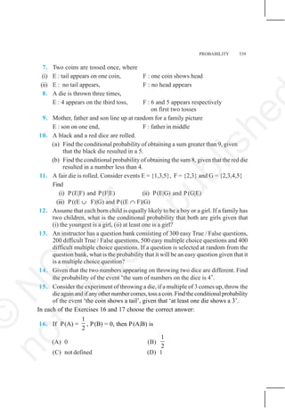PROBABILITY 539
7. Two coins are tossed once, where
(i) E : tail appears on one coin, F : one coin shows head
(ii) E : no tail appears, F : no head appears
8. A die is thrown three times,
E : 4 appears on the third toss, F : 6 and 5 appears respectively
on first two tosses
9. Mother, father and son line up at random for a family picture
E : son on one end, F : father in middle
10. A black and a red dice are rolled.
(a) Find the conditional probability of obtaining a sum greater than 9, given
that the black die resulted in a 5.
(b) Find the conditional probability of obtaining the sum 8, given that the red die
resulted in a number less than 4.
11. A fair die is rolled. Consider events E = {1,3,5}, F = {2,3} and G = {2,3,4,5}
Find
(i) P(E|F) and P(F|E) (ii) P(E|G) and P(G|E)
(iii) P((E ∪ F)|G) and P((E ∩ F)|G)
12. Assume that each born child is equally likely to be a boy or a girl. If a family has
two children, what is the conditional probability that both are girls given that
(i) the youngest is a girl, (ii) at least one is a girl?
13. An instructor has a question bank consisting of 300 easy True / False questions,
200 difficult True / False questions, 500 easy multiple choice questions and 400
difficult multiple choice questions. If a question is selected at random from the
question bank, what is the probability that it will be an easy question given that it
is a multiple choice question?
14. Given that the two numbers appearing on throwing two dice are different. Find
the probability of the event ‘the sum of numbers on the dice is 4’.
15. Consider the experiment of throwing a die, if a multiple of 3 comes up, throw the
dieagainandifanyothernumbercomes,tossacoin.Findtheconditionalprobability
of the event ‘the coin shows a tail’, given that ‘at least one die shows a 3’.
In each of the Exercises 16 and 17 choose the correct answer:
16. If P(A) =
1
2
, P(B) = 0, then P(A|B) is
(A) 0 (B)
1
2
(C) not defined (D) 1
©
N
C
E
R
T
n
o
t
t
o
b
e
r
e
p
u
b
l
i
s
h
e
 
