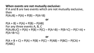 When events are not mutually exclusive:
If A and B are two events which are not mutually exclusive,
then
P(A∪B) = P(A) + P(B) – P(A∩B)
or
P(A + B) = P(A) + P(B) – P(AB)
For any three events A, B, C
P(A∪B∪C) = P(A) + P(B) + P(C) – P(A∩B) – P(B∩C) – P(C∩A) +
P(A∩B∩C)
or
P(A + B + C) = P(A) + P(B) + P(C) – P(AB) – P(BC) – P(CA) +
P(ABC)
 