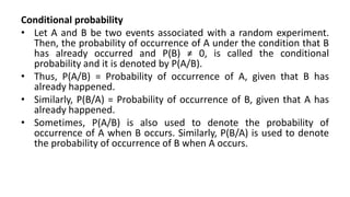 Conditional probability
• Let A and B be two events associated with a random experiment.
Then, the probability of occurrence of A under the condition that B
has already occurred and P(B) ≠ 0, is called the conditional
probability and it is denoted by P(A/B).
• Thus, P(A/B) = Probability of occurrence of A, given that B has
already happened.
• Similarly, P(B/A) = Probability of occurrence of B, given that A has
already happened.
• Sometimes, P(A/B) is also used to denote the probability of
occurrence of A when B occurs. Similarly, P(B/A) is used to denote
the probability of occurrence of B when A occurs.
 