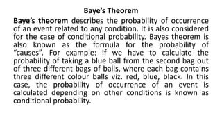 Baye’s Theorem
Baye’s theorem describes the probability of occurrence
of an event related to any condition. It is also considered
for the case of conditional probability. Bayes theorem is
also known as the formula for the probability of
“causes”. For example: if we have to calculate the
probability of taking a blue ball from the second bag out
of three different bags of balls, where each bag contains
three different colour balls viz. red, blue, black. In this
case, the probability of occurrence of an event is
calculated depending on other conditions is known as
conditional probability.
 