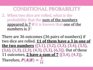 Conditional probability
2. When two dice are rolled, what is the
probability that the sum of the numbers
appeared is 7 if it is known that one of the
numbers is 3?
There are 36 outcomes (36 pairs of numbers) if
two dice are rolled. 11 of them have a 3 in one of
the two numbers {(3,1), (3,2), (3,3), (3,4), (3,5),
(3,6), (1,3), (2,3), (4,3), (5,3), (6,3)}. Out of these
11 outcomes, 2 have a sum of 7 {(3,4), (4,3)}.
Therefore, 𝑷 𝑨 𝑩 =
𝟐
𝟏𝟏
 