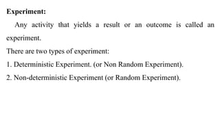 Experiment:
Any activity that yields a result or an outcome is called an
experiment.
There are two types of experiment:
1. Deterministic Experiment. (or Non Random Experiment).
2. Non-deterministic Experiment (or Random Experiment).
 