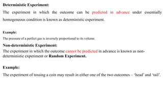 Deterministic Experiment:
The experiment in which the outcome can be predicted in advance under essentially
homogeneous condition is known as deterministic experiment.
Example:
The pressure of a perfect gas is inversely proportional to its volume.
Non-deterministic Experiment:
The experiment in which the outcome cannot be predicted in advance is known as non-
deterministic experiment or Random Experiment.
Example:
The experiment of tossing a coin may result in either one of the two outcomes – ‘head’ and ‘tail’.
 