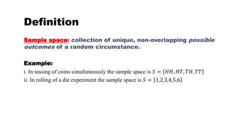 Sample space: collection of unique, non-overlapping possible
outcomes of a random circumstance.
Example:
i. In tossing of coins simultaneously the sample space is 𝑆 = 𝐻𝐻, 𝐻𝑇, 𝑇𝐻, 𝑇𝑇
ii. In rolling of a die experiment the sample space is 𝑆 = 1,2,3,4,5,6
Definition
 