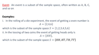 Event: An event is a subset of the sample space, often written as A, B, C,
and so on
Examples:
i. In the rolling of a die experiment, the event of getting a even number is
𝐴 = 2,4,6
which is the subset of the sample space 𝑆 = 1,2,3,4,5,6
ii. In the tossing of two coins the event of getting heads only is
𝐴 = 𝐻𝐻 ,
which is the subset of the sample space 𝑆 = 𝐻𝐻, 𝐻𝑇, 𝑇𝐻, 𝑇𝑇
 