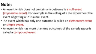 Note:
• An event which does not contain any outcome is a null event
(impossible event). For example in the rolling of a die experiment the
event of getting a ‘7’ is a null event.
• An event which has only one outcome is called an elementary event
or simple event.
• An event which has more than one outcomes of the sample space is
called a compound event.
 