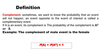 Complement: sometimes, we want to know the probability that an event
will not happen, an event opposite to the event of interest is called a
complementary event.
If A is an event, its complement is The probability of the complement is AC
or A
Example: The complement of male event is the female
P(A) + P(AC) = 1
Definition
 
