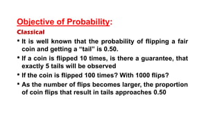 Objective of Probability:
Classical
• It is well known that the probability of flipping a fair
coin and getting a “tail” is 0.50.
• If a coin is flipped 10 times, is there a guarantee, that
exactly 5 tails will be observed
• If the coin is flipped 100 times? With 1000 flips?
• As the number of flips becomes larger, the proportion
of coin flips that result in tails approaches 0.50
 