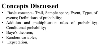 Concepts Discussed
• Basic concepts- Trail, Sample space, Event, Types of
events; Definitions of probability;
• Addition and multiplication rules of probability;
Conditional probability;
• Baye’s theorem;
• Random variables;
• Expectation.
 