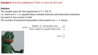 Example 1: Find the probability of ‘Tails’ in a toss of a fair coin
Solution:
The sample space for this experiment is 𝑆 = 𝐻, 𝑇
i.e., there are 𝑛 = 2, equally likely, mutually exclusive and exhaustive outcomes.
Let event A: toss results in ‘tails’
The number of outcomes favourable to thus event is 𝑚 = 1. Hence
n
m
cases
likely
equally
of
number
Total
cases
favourable
of
Number
A
p =
=
)
(
𝑃 𝐴 =
1
2
 