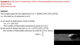 Example 2: A fair coins is tossed twice. What is the probability that the tosses result in
(a)Two heads
(b)At least one tail
Solution:
The sample space for this experiment is 𝑆 = 𝐻𝐻 , 𝑇𝐻 , 𝑇𝑇 , 𝐻𝑇
i.e., the total no. of outcomes is n=4
a) Let event A: both tosses result in heads
i.e., 𝐴 = 𝐻, 𝐻
The number of favourable outcomes to event A is m=1
b) Let event B: atleast one tail i.e., 𝐵 = 𝑇𝐻 , 𝐻𝑇 , 𝑇𝑇
The number of favourable outcomes to event B is m=3. Hence
𝑃 𝐵 =
3
4
 