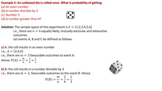 Example 3: An unbiased die is rolled once. What is probability of getting
(a) An even number
(b) A number divisible by 3
(c) Number 3
(d) A number greater than 4?
Solution: The sample space of this experiment is 𝑆 = 1,2,3,4,5,6
i.e., there are 𝑛 = 6 equally likely, mutually exclusive and exhaustive
outcomes.
Let events A, B and C be defined as follows.
a) A: the roll results in an even number
i.e., 𝐴 = 2,4,6
i.e., there are 𝑚 = 3 favourable outcomes to event A.
Hence 𝑃 𝐴 =
𝑚
𝑛
=
3
6
=
1
2
b) B: the roll results in a number divisible by 3
i.e., there are 𝑚 = 2, favourable outcomes to the event B. Hence
𝑃 𝐵 =
𝑚
𝑛
=
2
6
=
1
3
 