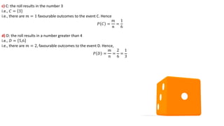 c) C: the roll results in the number 3
i.e., 𝐶 = 3
i.e., there are 𝑚 = 1 favourable outcomes to the event C. Hence
𝑃 𝐶 =
𝑚
𝑛
=
1
6
d) D: the roll results in a number greater than 4
i.e., 𝐷 = 5,6
i.e., there are 𝑚 = 2, favourable outcomes to the event D. Hence,
𝑃 𝐷 =
𝑚
𝑛
=
2
6
=
1
3
 
