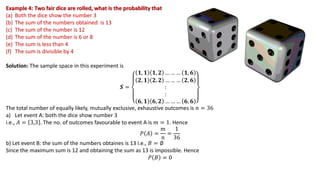 Example 4: Two fair dice are rolled, what is the probability that
(a) Both the dice show the number 3
(b) The sum of the numbers obtained is 13
(c) The sum of the number is 12
(d) The sum of the number is 6 or 8
(e) The sum is less than 4
(f) The sum is divisible by 4
Solution: The sample space in this experiment is
𝑺 =
𝟏, 𝟏 𝟏, 𝟐 … … … 𝟏, 𝟔
𝟐, 𝟏 𝟐, 𝟐 … … … 𝟐, 𝟔
:
:
𝟔, 𝟏 𝟔, 𝟐 … … … 𝟔, 𝟔
The total number of equally likely, mutually exclusive, exhaustive outcomes is 𝑛 = 36
a) Let event A: both the dice show number 3
i.e., 𝐴 = 3,3 . The no. of outcomes favourable to event A is 𝑚 = 1. Hence
𝑃 𝐴 =
𝑚
𝑛
=
1
36
b) Let event B: the sum of the numbers obtaines is 13 i.e., 𝐵 = ∅
Since the maximum sum is 12 and obtaining the sum as 13 is impossible. Hence
𝑃 𝐵 = 0
 