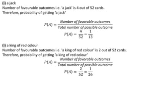 (i) a jack
Number of favourable outcomes i.e. ‘a jack’ is 4 out of 52 cards.
Therefore, probability of getting ‘a jack’
𝑃 𝐴 =
Number of favorable outcomes
Total number of possible outcome
𝑃 𝐴 =
4
52
=
1
13
(i) a king of red colour
Number of favourable outcomes i.e. ‘a king of red colour’ is 2 out of 52 cards.
Therefore, probability of getting ‘a king of red colour’
𝑃 𝐴 =
Number of favorable outcomes
Total number of possible outcome
𝑃 𝐴 =
2
52
=
1
26
 