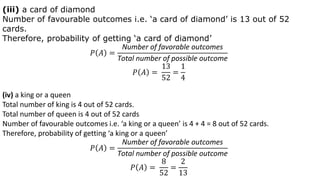 (iii) a card of diamond
Number of favourable outcomes i.e. ‘a card of diamond’ is 13 out of 52
cards.
Therefore, probability of getting ‘a card of diamond’
𝑃 𝐴 =
Number of favorable outcomes
Total number of possible outcome
𝑃 𝐴 =
13
52
=
1
4
(iv) a king or a queen
Total number of king is 4 out of 52 cards.
Total number of queen is 4 out of 52 cards
Number of favourable outcomes i.e. ‘a king or a queen’ is 4 + 4 = 8 out of 52 cards.
Therefore, probability of getting ‘a king or a queen’
𝑃 𝐴 =
Number of favorable outcomes
Total number of possible outcome
𝑃 𝐴 =
8
52
=
2
13
 