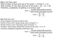 (v) a non-face card
Total number of face card out of 52 cards = 3 times 4 = 12
Total number of non-face card out of 52 cards = 52 - 12 = 40
Therefore, probability of getting ‘a non-face card’
𝑃 𝐴 =
Number of favorable outcomes
Total number of possible outcome
𝑃 𝐴 =
40
52
=
10
13
(vi) a black face card:
Cards of Spades and Clubs are black cards.
Number of face card in spades (king, queen and jack) = 3
Number of face card in clubs (king, queen and jack) = 3
Therefore, total number of black face card out of 52 cards = 3 + 3 = 6
Therefore, probability of getting ‘a black face card’
𝑃 𝐴 =
Number of favorable outcomes
Total number of possible outcome
𝑃 𝐴 =
6
52
=
3
26
 
