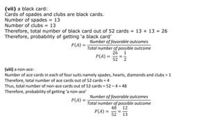 (vii) a black card:
Cards of spades and clubs are black cards.
Number of spades = 13
Number of clubs = 13
Therefore, total number of black card out of 52 cards = 13 + 13 = 26
Therefore, probability of getting ‘a black card’
𝑃 𝐴 =
Number of favorable outcomes
Total number of possible outcome
𝑃 𝐴 =
26
52
=
1
2
(viii) a non-ace:
Number of ace cards in each of four suits namely spades, hearts, diamonds and clubs = 1
Therefore, total number of ace cards out of 52 cards = 4
Thus, total number of non-ace cards out of 52 cards = 52 – 4 = 48
Therefore, probability of getting ‘a non-ace’
𝑃 𝐴 =
Number of favorable outcomes
Total number of possible outcome
𝑃 𝐴 =
48
52
=
12
13
 