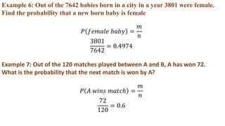 Example 6: Out of the 7642 babies born in a city in a year 3801 were female.
Find the probability that a new born baby is female
𝑃 𝑓𝑒𝑚𝑎𝑙𝑒 𝑏𝑎𝑏𝑦 =
𝑚
𝑛
3801
7642
= 0.4974
Example 7: Out of the 120 matches played between A and B, A has won 72.
What is the probability that the next match is won by A?
𝑃 𝐴 𝑤𝑖𝑛𝑠 𝑚𝑎𝑡𝑐ℎ =
𝑚
𝑛
72
120
= 0.6
 
