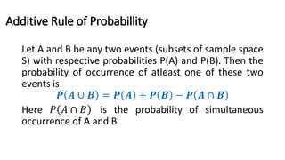 Additive Rule of Probabillity
Let A and B be any two events (subsets of sample space
S) with respective probabilities P(A) and P(B). Then the
probability of occurrence of atleast one of these two
events is
𝑷 𝑨 ∪ 𝑩 = 𝑷 𝑨 + 𝑷 𝑩 − 𝑷 𝑨 ∩ 𝑩
Here 𝑃 𝐴 ∩ 𝐵 is the probability of simultaneous
occurrence of A and B
 