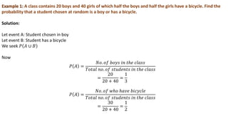 Example 1: A class contains 20 boys and 40 girls of which half the boys and half the girls have a bicycle. Find the
probability that a student chosen at random is a boy or has a bicycle.
Solution:
Let event A: Student chosen in boy
Let event B: Student has a bicycle
We seek 𝑃 𝐴 ∪ 𝐵
Now
𝑃 𝐴 =
𝑁𝑜. 𝑜𝑓 𝑏𝑜𝑦𝑠 𝑖𝑛 𝑡ℎ𝑒 𝑐𝑙𝑎𝑠𝑠
𝑇𝑜𝑡𝑎𝑙 𝑛𝑜. 𝑜𝑓 𝑠𝑡𝑢𝑑𝑒𝑛𝑡𝑠 𝑖𝑛 𝑡ℎ𝑒 𝑐𝑙𝑎𝑠𝑠
=
20
20 + 40
=
1
3
𝑃 𝐴 =
𝑁𝑜. 𝑜𝑓 𝑤ℎ𝑜 ℎ𝑎𝑣𝑒 𝑏𝑖𝑐𝑦𝑐𝑙𝑒
𝑇𝑜𝑡𝑎𝑙 𝑛𝑜. 𝑜𝑓 𝑠𝑡𝑢𝑑𝑒𝑛𝑡𝑠 𝑖𝑛 𝑡ℎ𝑒 𝑐𝑙𝑎𝑠𝑠
=
30
20 + 40
=
1
2
 