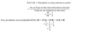 𝑃 𝐴 ∩ 𝐵 = 𝑃 𝑠𝑡𝑢𝑑𝑒𝑛𝑡 𝑖𝑠 𝑎 𝑏𝑜𝑦 𝑎𝑛𝑑 ℎ𝑎𝑠 𝑎 𝑐𝑦𝑐𝑙𝑒
=
𝑁𝑜. 𝑜𝑓 𝑏𝑜𝑦𝑠 𝑖𝑛 𝑡ℎ𝑒 𝑐𝑙𝑎𝑠𝑠 𝑤ℎ𝑜 ℎ𝑎𝑣𝑒 𝑎 𝑏𝑖𝑐𝑦𝑐𝑙𝑒
𝑇𝑜𝑡𝑎𝑙 𝑛𝑜. 𝑜𝑓 𝑠𝑡𝑢𝑑𝑒𝑛𝑡𝑠 𝑖𝑛 𝑡ℎ𝑒 𝑐𝑙𝑎𝑠𝑠
=
10
60
=
1
6
Thus, by additive rule of probability 𝑷 𝑨 ∪ 𝑩 = 𝑷 𝑨 + 𝑷 𝑩 − 𝑷 𝑨 ∩ 𝑩
=
1
3
+
1
2
−
1
6
=
2
3
 