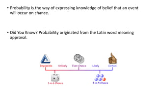 • Probability is the way of expressing knowledge of belief that an event
will occur on chance.
• Did You Know? Probability originated from the Latin word meaning
approval.
 