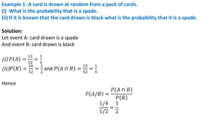 Example 1: A card is drawn at random from a pack of cards.
(i) What is the probability that is a spade.
(ii) If it is known that the card drawn is black what is the probability that it is a spade.
Solution:
Let event A: card drawn is a spade
And event B: card drawn is black
(i) 𝑃 𝐴 =
13
52
=
1
4
(ii)𝑃 𝐵 =
26
52
=
1
2
and 𝑃 𝐴 ∩ 𝐵 =
13
52
=
1
4
Hence
𝑃 𝐴/𝐵 =
𝑃 𝐴 ∩ 𝐵
𝑃 𝐵
1/4
1/2
=
1
2
 
