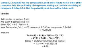 Example 2: A machine has two components A and B and it fails to work if either of the
component fails. The probability of components A failing is 0.2 and the probability of
component B failing is 0.1. Find the probability that the machine fails to work.
Solution:
Let event A: component A fails
And event B: component B fails
Given 𝑃 𝐴 = 0.2 ; 𝑃 𝐵 = 0.1
Now, 𝑃 𝑚𝑎𝑐ℎ𝑖𝑛𝑒 𝑓𝑎𝑖𝑙𝑠 = 𝑃 𝑐𝑜𝑚𝑝𝑜𝑛𝑒𝑛𝑡 𝐴 𝑓𝑎𝑖𝑙𝑠 𝑜𝑟 𝑐𝑜𝑚𝑝𝑜𝑛𝑒𝑛𝑡 𝐵 𝑓𝑎𝑖𝑙𝑠
= 𝑃 𝐴 ∪ 𝐵
We have
𝑷 𝑨 ∪ 𝑩 = 𝑷 𝑨 + 𝑷 𝑩 − 𝑷 𝑨 ∩ 𝑩
= 𝑷 𝑨 + 𝑷 𝑩 − 𝑷 𝑨 . 𝑷 𝑩
𝑆𝑖𝑛𝑐𝑒 𝐴 𝑎𝑛𝑑 𝐵 𝑎𝑟𝑒 𝑖𝑛𝑑𝑒𝑝𝑒𝑛𝑑𝑛𝑒𝑡 𝑒𝑣𝑒𝑛𝑡𝑠
= 0.2 + 0.1 − 0.2 0.1
= 0.28
 