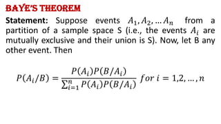 Baye’s Theorem
Statement: Suppose events 𝐴1, 𝐴2, … 𝐴𝑛 from a
partition of a sample space S (i.e., the events 𝐴𝑖 are
mutually exclusive and their union is S). Now, let B any
other event. Then
𝑃 𝐴𝑖/𝐵 =
𝑃 𝐴𝑖 𝑃 𝐵/𝐴𝑖
σ𝑖=1
𝑛
𝑃 𝐴𝑖 𝑃 𝐵/𝐴𝑖
𝑓𝑜𝑟 𝑖 = 1,2, … , 𝑛
 