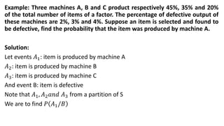 Example: Three machines A, B and C product respectively 45%, 35% and 20%
of the total number of items of a factor. The percentage of defective output of
these machines are 2%, 3% and 4%. Suppose an item is selected and found to
be defective, find the probability that the item was produced by machine A.
Solution:
Let events 𝐴1: item is produced by machine A
𝐴2: item is produced by machine B
𝐴3: item is produced by machine C
And event B: item is defective
Note that 𝐴1, 𝐴2𝑎𝑛𝑑 𝐴3 from a partition of S
We are to find 𝑃 𝐴1/𝐵
 