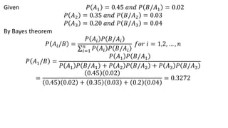 Given 𝑃 𝐴1 = 0.45 𝑎𝑛𝑑 𝑃 𝐵/𝐴1 = 0.02
𝑃 𝐴2 = 0.35 𝑎𝑛𝑑 𝑃 𝐵/𝐴2 = 0.03
𝑃 𝐴3 = 0.20 𝑎𝑛𝑑 𝑃 𝐵/𝐴3 = 0.04
By Bayes theorem
𝑃 𝐴𝑖/𝐵 =
𝑃 𝐴𝑖 𝑃 𝐵/𝐴𝑖
σ𝑖=1
𝑛
𝑃 𝐴𝑖 𝑃 𝐵/𝐴𝑖
𝑓𝑜𝑟 𝑖 = 1,2, … , 𝑛
𝑃 𝐴1/𝐵 =
𝑃 𝐴1 𝑃 𝐵/𝐴1
𝑃 𝐴1 𝑃 𝐵/𝐴1 + 𝑃 𝐴2 𝑃 𝐵/𝐴2 + 𝑃 𝐴3 𝑃 𝐵/𝐴3
=
0.45 0.02
0.45 0.02 + 0.35 0.03 + 0.2 0.04
= 0.3272
 