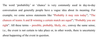 The word ‘probability’ or ‘chance’ is very commonly used in day-to-day
conversation and generally people have a vague idea about its meaning. For
example, we come across statements like “Probably it may rain today”; “The
chances of teams A and B winning a certain match are equal”; “Probably you are
right”. All these terms – possible, probably, likely, etc., convey the same sense,
i.e., the event is not certain to take place or, in other words, there is uncertainty
about happening of the event in question.
 