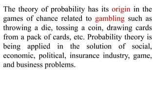 The theory of probability has its origin in the
games of chance related to gambling such as
throwing a die, tossing a coin, drawing cards
from a pack of cards, etc. Probability theory is
being applied in the solution of social,
economic, political, insurance industry, game,
and business problems.
 