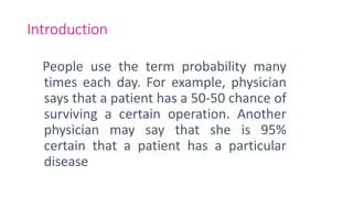Introduction
People use the term probability many
times each day. For example, physician
says that a patient has a 50-50 chance of
surviving a certain operation. Another
physician may say that she is 95%
certain that a patient has a particular
disease
 