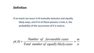 Definition
If an event can occur in N mutually exclusive and equally
likely ways, and if m of these possess a trait, E, the
probability of the occurrence of E is read as
n
m
cases
likely
equally
of
number
Total
cases
favourable
of
Number
A
p =
=
)
(
 