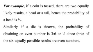 For example, if a coin is tossed, there are two equally
likely results, a head or a tail, hence the probability of
a head is ½.
Similarly, if a die is thrown, the probability of
obtaining an even number is 3/6 or ½ since three of
the six equally possible results are even numbers.
 