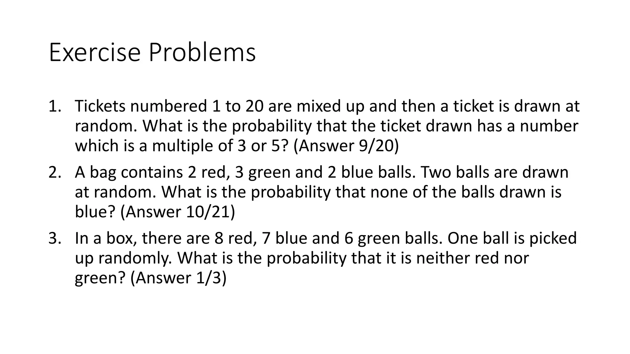 Exercise Problems
1. Tickets numbered 1 to 20 are mixed up and then a ticket is drawn at
random. What is the probability that the ticket drawn has a number
which is a multiple of 3 or 5? (Answer 9/20)
2. A bag contains 2 red, 3 green and 2 blue balls. Two balls are drawn
at random. What is the probability that none of the balls drawn is
blue? (Answer 10/21)
3. In a box, there are 8 red, 7 blue and 6 green balls. One ball is picked
up randomly. What is the probability that it is neither red nor
green? (Answer 1/3)
 