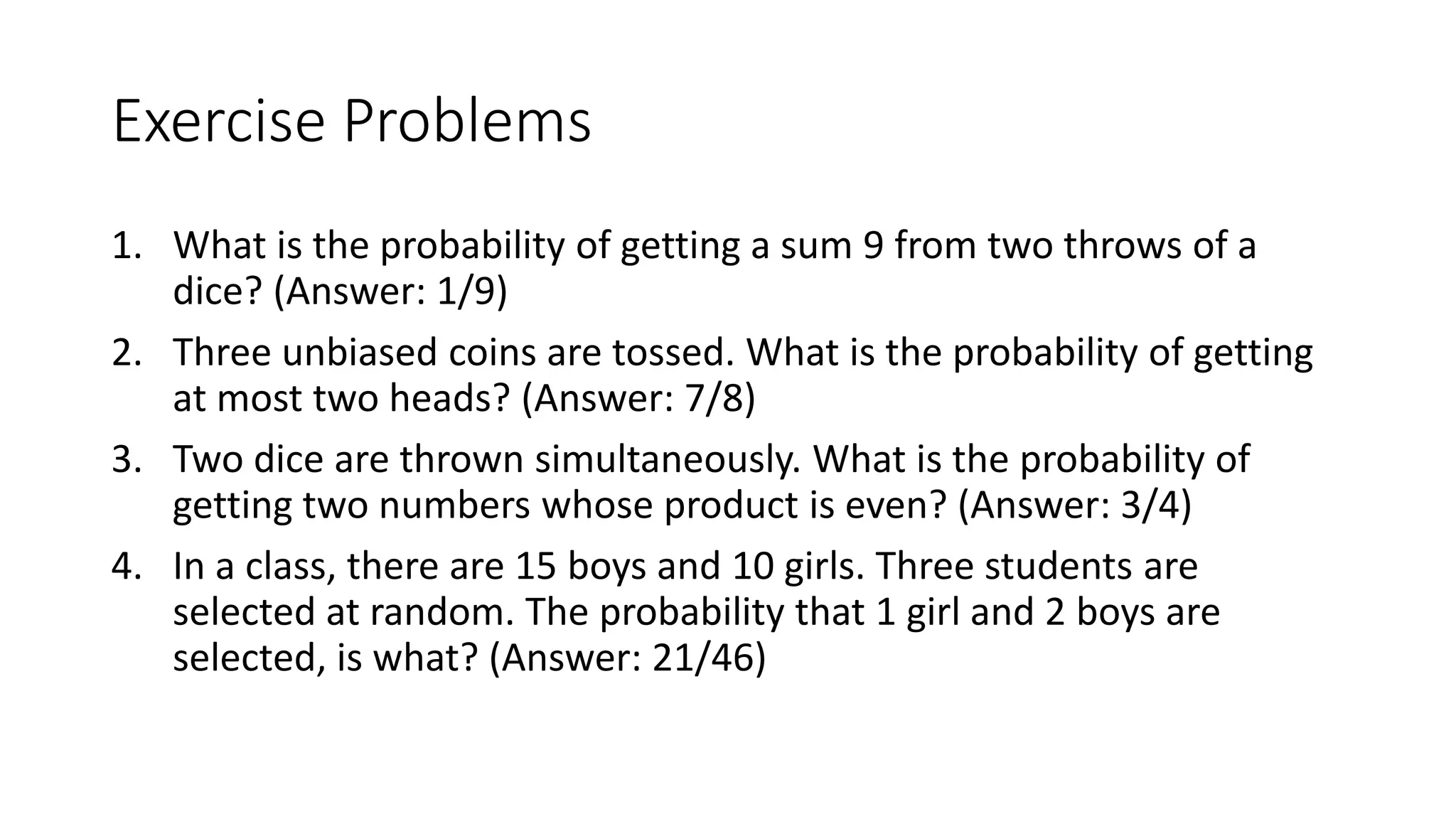 Exercise Problems
1. What is the probability of getting a sum 9 from two throws of a
dice? (Answer: 1/9)
2. Three unbiased coins are tossed. What is the probability of getting
at most two heads? (Answer: 7/8)
3. Two dice are thrown simultaneously. What is the probability of
getting two numbers whose product is even? (Answer: 3/4)
4. In a class, there are 15 boys and 10 girls. Three students are
selected at random. The probability that 1 girl and 2 boys are
selected, is what? (Answer: 21/46)
 