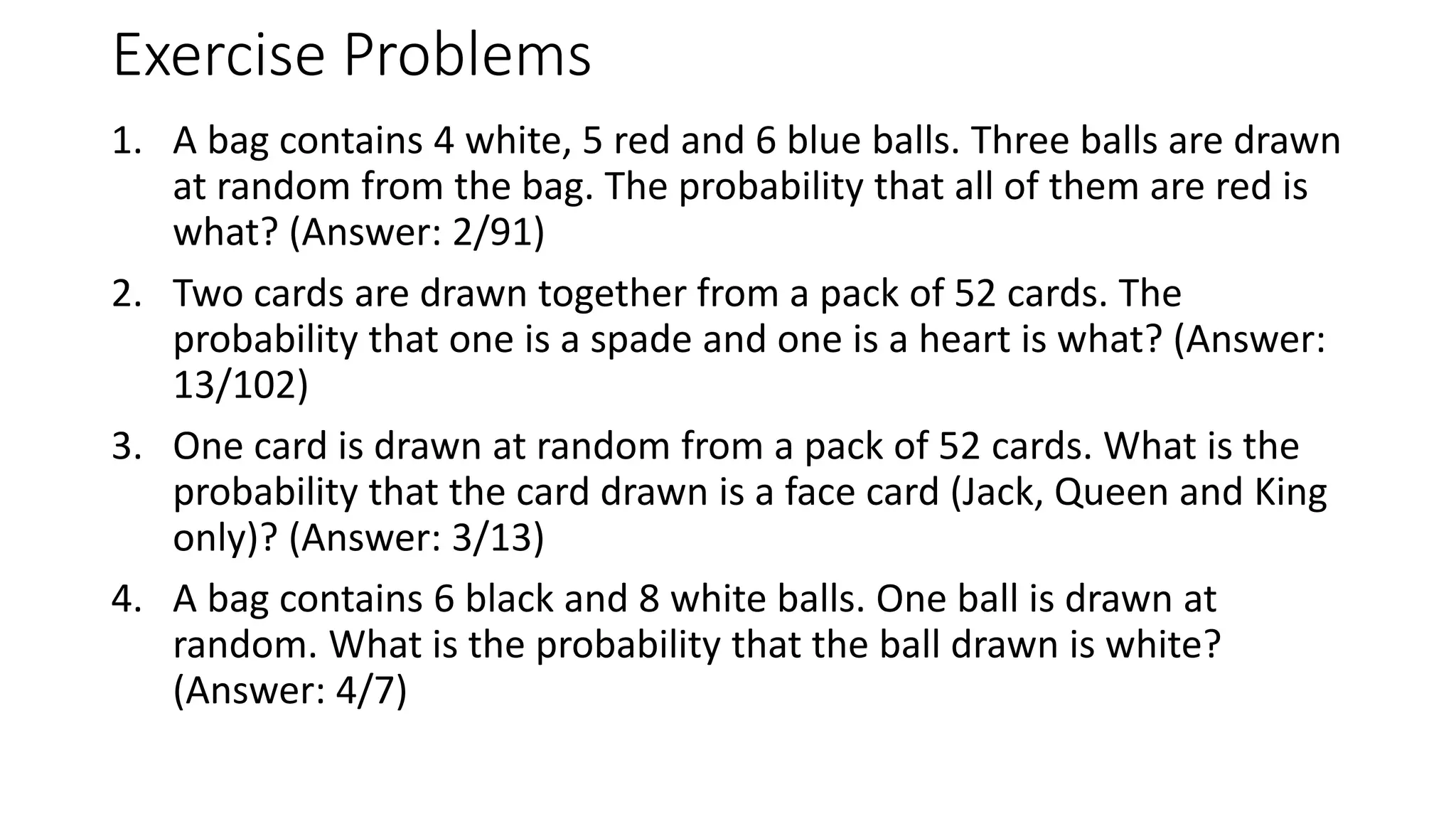 Exercise Problems
1. A bag contains 4 white, 5 red and 6 blue balls. Three balls are drawn
at random from the bag. The probability that all of them are red is
what? (Answer: 2/91)
2. Two cards are drawn together from a pack of 52 cards. The
probability that one is a spade and one is a heart is what? (Answer:
13/102)
3. One card is drawn at random from a pack of 52 cards. What is the
probability that the card drawn is a face card (Jack, Queen and King
only)? (Answer: 3/13)
4. A bag contains 6 black and 8 white balls. One ball is drawn at
random. What is the probability that the ball drawn is white?
(Answer: 4/7)
 