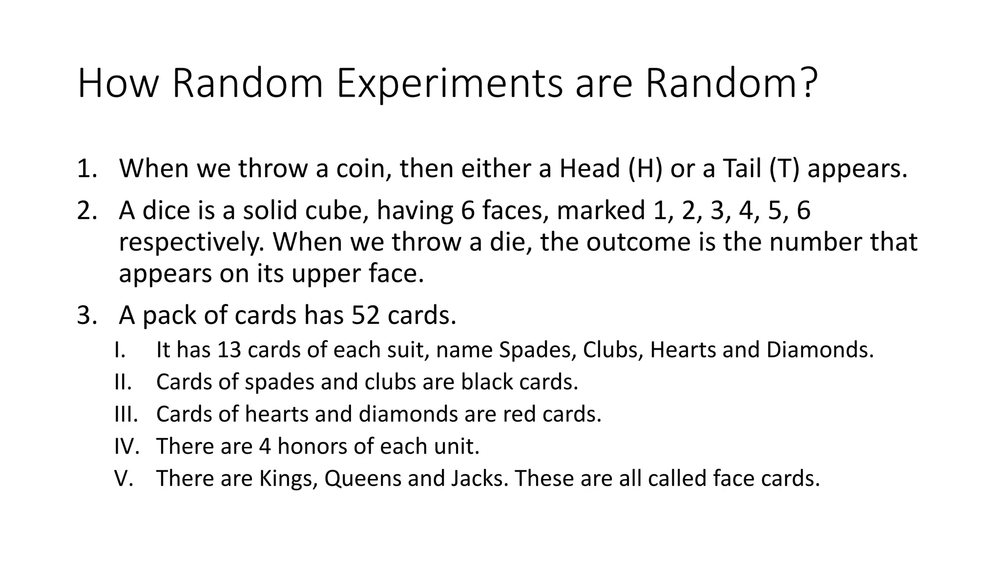 How Random Experiments are Random?
1. When we throw a coin, then either a Head (H) or a Tail (T) appears.
2. A dice is a solid cube, having 6 faces, marked 1, 2, 3, 4, 5, 6
respectively. When we throw a die, the outcome is the number that
appears on its upper face.
3. A pack of cards has 52 cards.
I. It has 13 cards of each suit, name Spades, Clubs, Hearts and Diamonds.
II. Cards of spades and clubs are black cards.
III. Cards of hearts and diamonds are red cards.
IV. There are 4 honors of each unit.
V. There are Kings, Queens and Jacks. These are all called face cards.
 